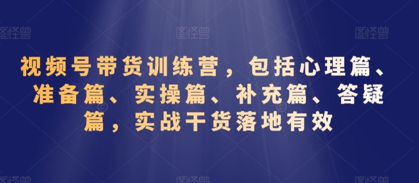 视频号带货训练营，包括心理篇、准备篇、实操篇、补充篇、答疑篇，实战干货落地有效-唐人网创