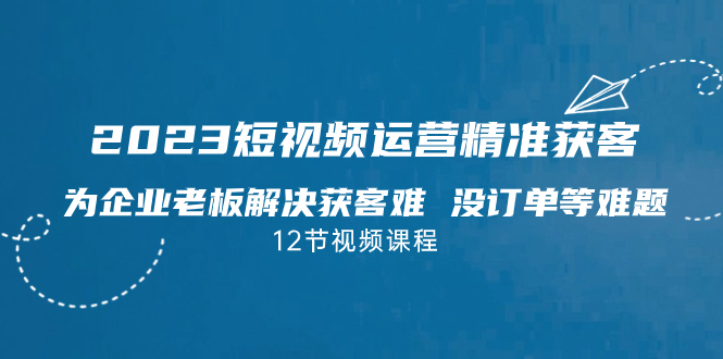 2023短视频·运营精准获客，为企业老板解决获客难 没订单等难题（12节课）-唐人网创