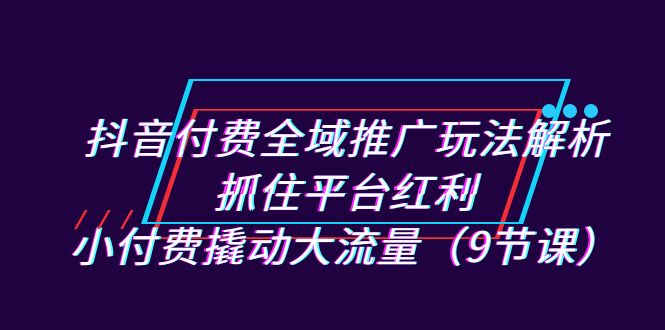 抖音付费全域推广玩法解析：抓住平台红利，小付费撬动大流量（9节课）-唐人网创