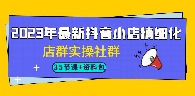2023年最新抖音小店精细化-店群实操社群（35节课+资料包）-唐人网创
