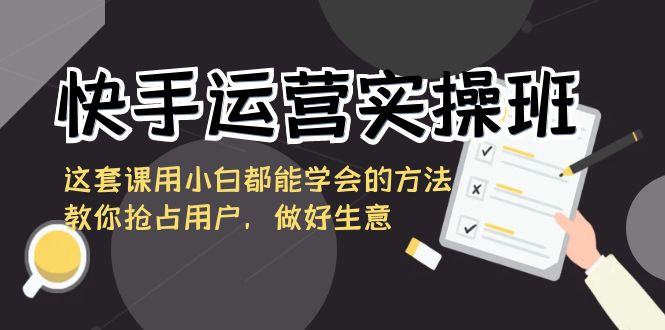 快手运营实操班，这套课用小白都能学会的方法教你抢占用户，做好生意-唐人网创