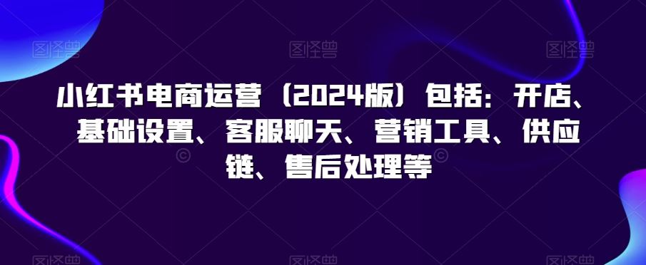 小红书电商运营（2024版）包括：开店、基础设置、客服聊天、营销工具、供应链、售后处理等-唐人网创