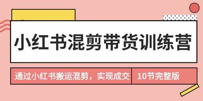 （9454期）小红书混剪带货训练营，通过小红书搬运混剪，实现成交（10节课完结版）-唐人网创