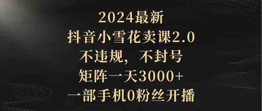 （9639期）2024最新抖音小雪花卖课2.0 不违规 不封号 矩阵一天3000+一部手机0粉丝开播-唐人网创