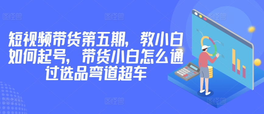 价值2980短视频带货第五期，教小白如何起号，带货小白怎么通过选品弯道超车-唐人网创