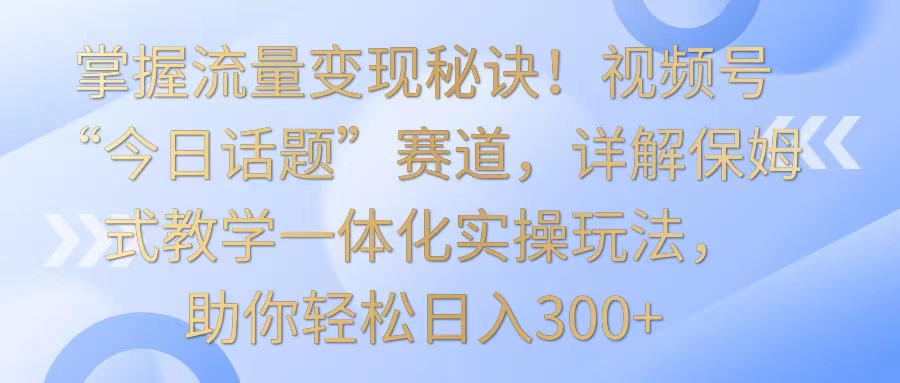 掌握流量变现秘诀！视频号“今日话题”赛道，详解保姆式教学一体化实操玩法，日入300+-唐人网创