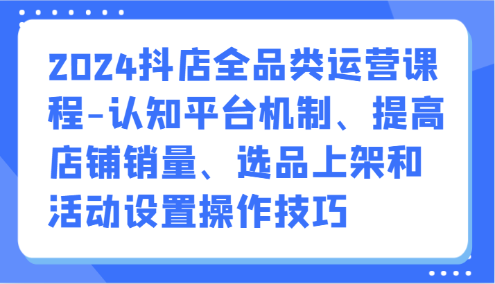 2024抖店全品类运营课程-认知平台机制、提高店铺销量、选品上架和活动设置操作技巧-唐人网创