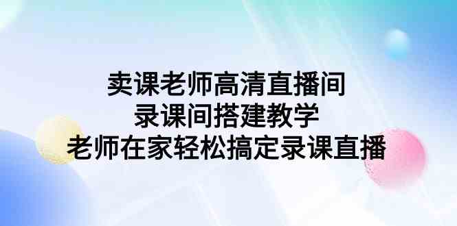 （9314期）卖课老师高清直播间 录课间搭建教学，老师在家轻松搞定录课直播-唐人网创