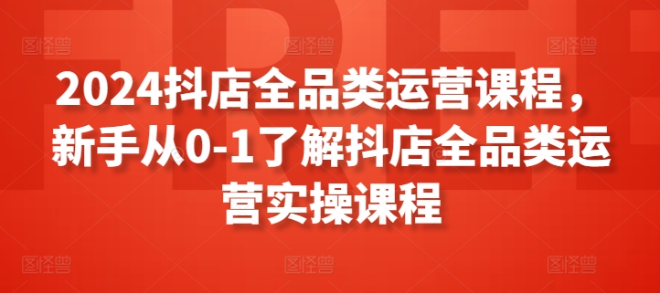 2024抖店全品类运营课程，新手从0-1了解抖店全品类运营实操课程-唐人网创