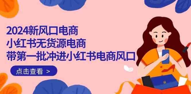 2024新风口电商，小红书无货源电商，带第一批冲进小红书电商风口（32节）-唐人网创