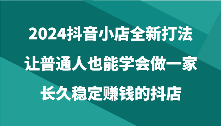 2024抖音小店全新打法，让普通人也能学会做一家长久稳定赚钱的抖店（24节）-唐人网创
