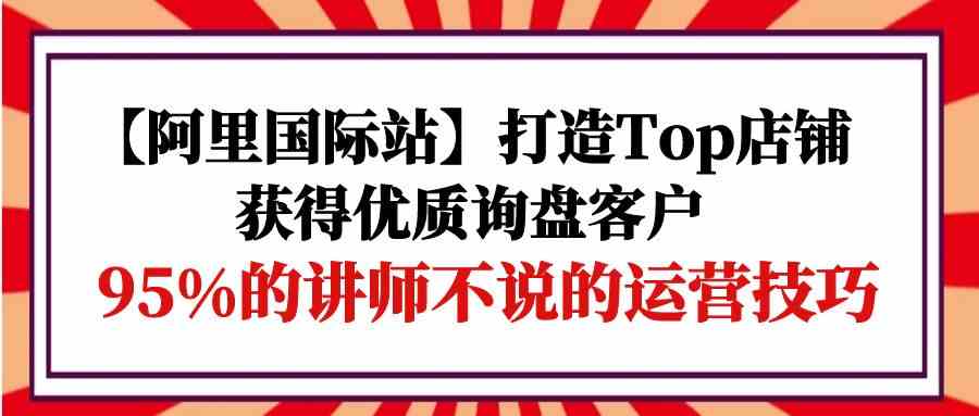 （9976期）【阿里国际站】打造Top店铺-获得优质询盘客户，95%的讲师不说的运营技巧-唐人网创