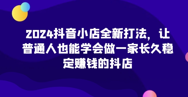 2024抖音小店全新打法，让普通人也能学会做一家长久稳定赚钱的抖店-唐人网创