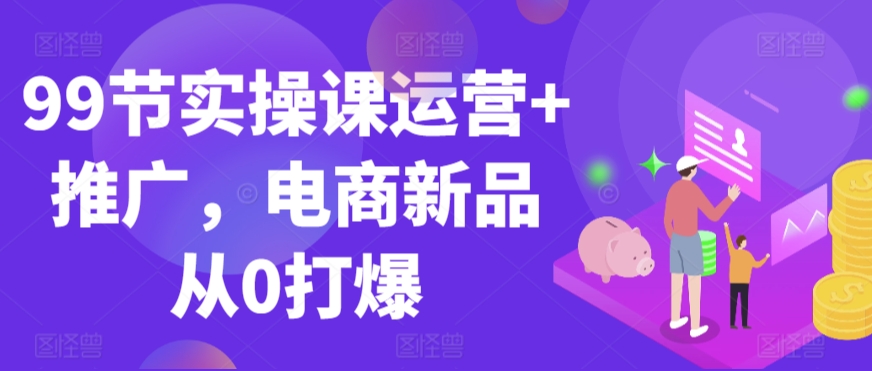 99节实操课运营+推广，电商新品从0打爆-唐人网创