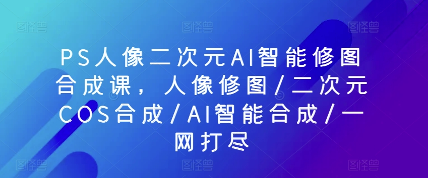 PS人像二次元AI智能修图合成课，人像修图/二次元COS合成/AI智能合成/一网打尽-唐人网创
