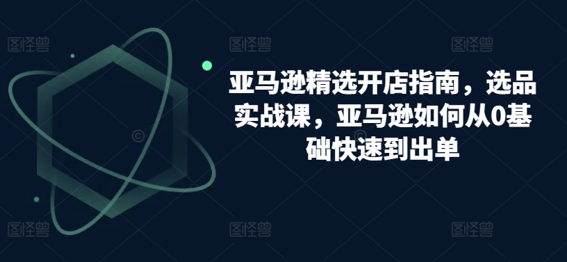 亚马逊精选开店指南，选品实战课，亚马逊如何从0基础快速到出单-唐人网创
