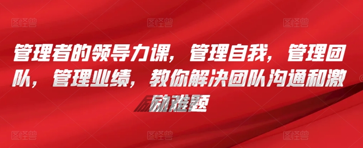 管理者的领导力课，​管理自我，管理团队，管理业绩，​教你解决团队沟通和激励难题-唐人网创