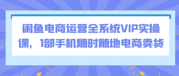 闲鱼电商运营全系统VIP实操课，1部手机随时随地电商卖货-唐人网创
