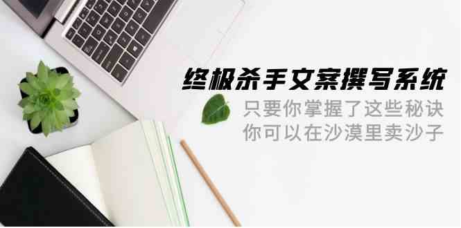 （9928期）终极 杀手文案-撰写系统 只要你掌握了这些秘诀 你可以在沙漠里卖沙子-42节-唐人网创