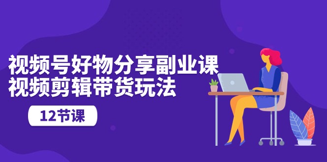 （10316期）视频号好物分享副业课，视频剪辑带货玩法（12节课）-唐人网创