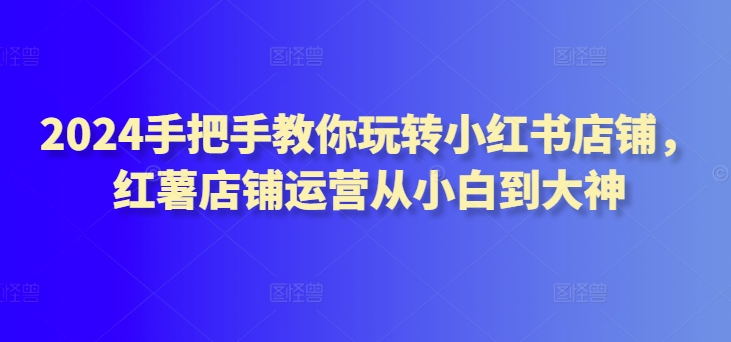 2024手把手教你玩转小红书店铺，红薯店铺运营从小白到大神-唐人网创
