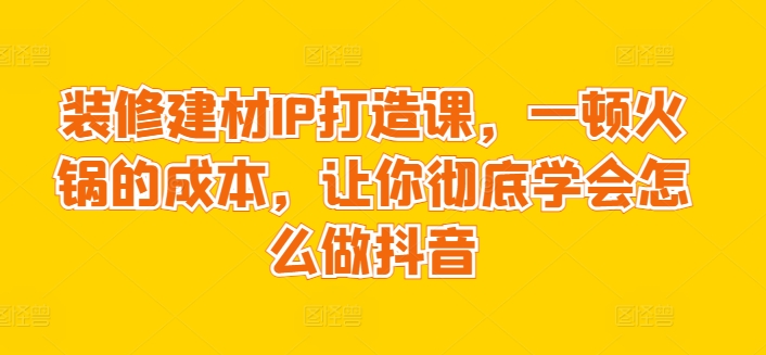 装修建材IP打造课，一顿火锅的成本，让你彻底学会怎么做抖音-唐人网创