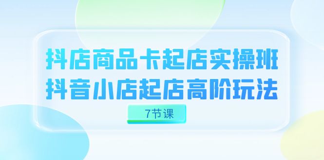 抖店-商品卡起店实战班，抖音小店起店高阶玩法（7节课）-唐人网创