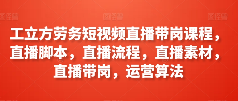 工立方劳务短视频直播带岗课程，直播脚本，直播流程，直播素材，直播带岗，运营算法-唐人网创