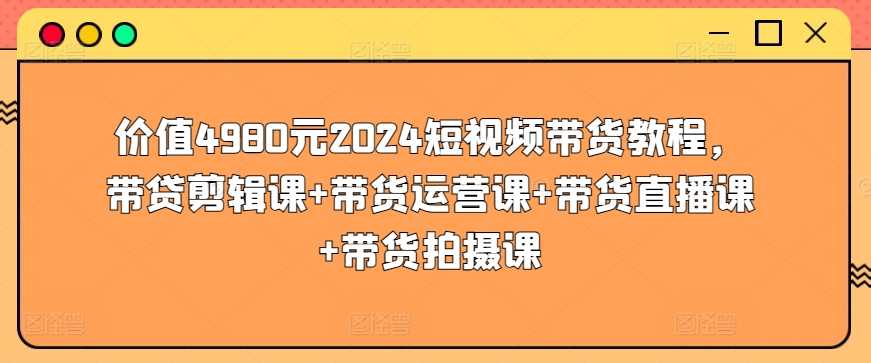 价值4980元2024短视频带货教程，带贷剪辑课+带货运营课+带货直播课+带货拍摄课-唐人网创