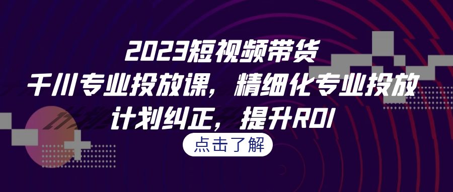 2023短视频带货-千川专业投放课，精细化专业投放，计划纠正，提升ROI-唐人网创
