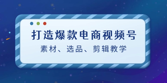 打造爆款电商视频号：素材、选品、剪辑教程-唐人网创