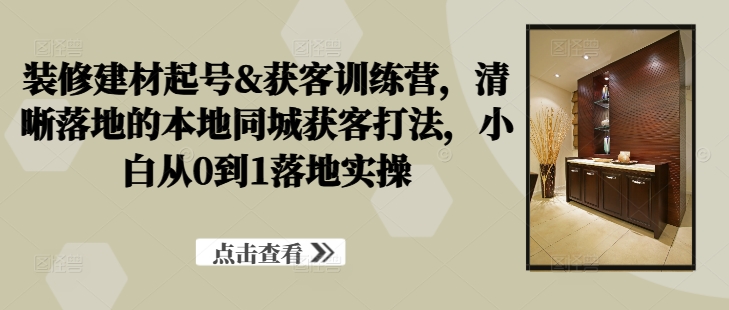 装修建材起号&获客训练营，​清晰落地的本地同城获客打法，小白从0到1落地实操-唐人网创