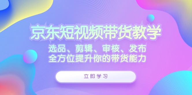京东短视频带货教学：选品、剪辑、审核、发布，全方位提升你的带货能力-唐人网创