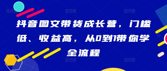 抖音图文带货成长营，门槛低、收益高，从0到1带你学全流程-唐人网创