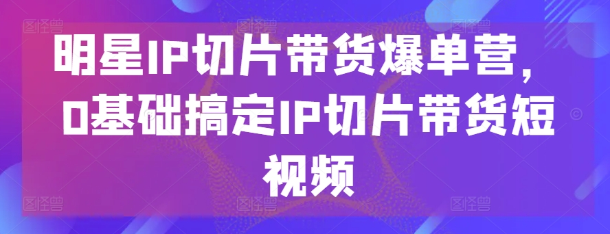 明星IP切片带货爆单营，0基础搞定IP切片带货短视频-唐人网创